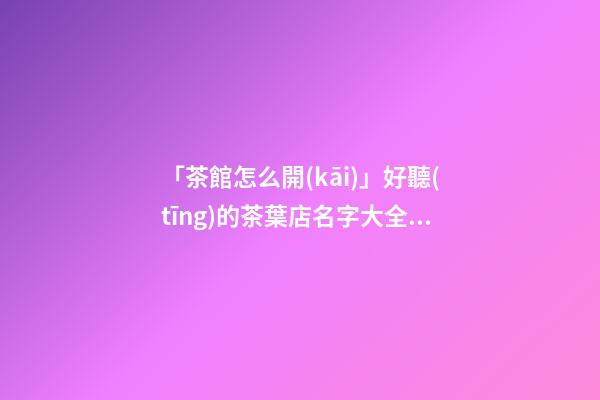 「茶館怎么開(kāi)」好聽(tīng)的茶葉店名字大全 開(kāi)茶館具備哪些條件-第1張-店鋪起名-玄機(jī)派